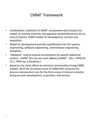 CMMI® Framework


•   Constellation: Collection of CMMI® components that includes the
    model, its training materials and appraisal-related documents for an
    area of interest. CMMI models for development, services and
    acquisition
•   Model for development provides amplifications for the systems
    engineering, software engineering, and hardware engineering
    disciplines
•   “Additions” used to expand constellations for specific additional
    content - CMMI® Dev has one such addition (CMMI® - Dev + IPPD) (In
    V1.1, IPPD was a discipline.)
•   Based on the initial efforts to maximize commonality among CMMI
    models, 16 of the 22 process areas of CMMI-DEV comprise the
    process improvement core for the three areas of interest currently
    being pursued: development, acquisition, and services.




8
 