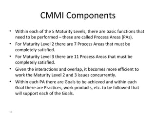 15
CMMI Components
• Within each of the 5 Maturity Levels, there are basic functions that
need to be performed – these are called Process Areas (PAs).
• For Maturity Level 2 there are 7 Process Areas that must be
completely satisfied.
• For Maturity Level 3 there are 11 Process Areas that must be
completely satisfied.
• Given the interactions and overlap, it becomes more efficient to
work the Maturity Level 2 and 3 issues concurrently.
• Within each PA there are Goals to be achieved and within each
Goal there are Practices, work products, etc. to be followed that
will support each of the Goals.
 