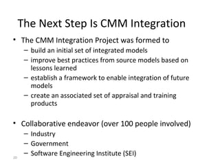 20
The Next Step Is CMM Integration
• The CMM Integration Project was formed to
– build an initial set of integrated models
– improve best practices from source models based on
lessons learned
– establish a framework to enable integration of future
models
– create an associated set of appraisal and training
products
• Collaborative endeavor (over 100 people involved)
– Industry
– Government
– Software Engineering Institute (SEI)
 