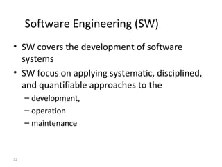 22
Software Engineering (SW)
• SW covers the development of software
systems
• SW focus on applying systematic, disciplined,
and quantifiable approaches to the
– development,
– operation
– maintenance
 