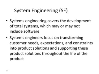 23
System Engineering (SE)
• Systems engineering covers the development
of total systems, which may or may not
include software
• Systems engineers focus on transforming
customer needs, expectations, and constraints
into product solutions and supporting these
product solutions throughout the life of the
product
 