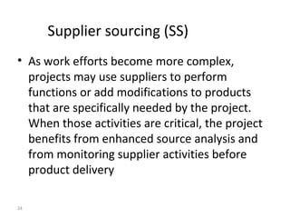 24
Supplier sourcing (SS)
• As work efforts become more complex,
projects may use suppliers to perform
functions or add modifications to products
that are specifically needed by the project.
When those activities are critical, the project
benefits from enhanced source analysis and
from monitoring supplier activities before
product delivery
 