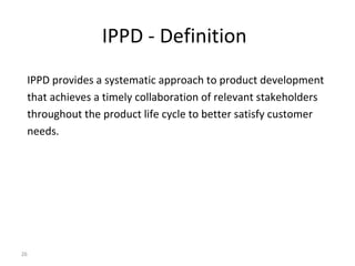 26
IPPD - Definition
IPPD provides a systematic approach to product development
that achieves a timely collaboration of relevant stakeholders
throughout the product life cycle to better satisfy customer
needs.
 
