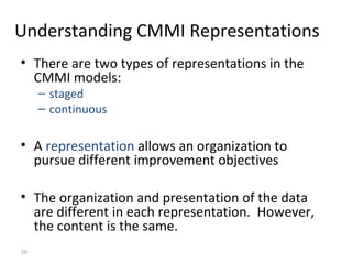29
Understanding CMMI Representations
• There are two types of representations in the
CMMI models:
– staged
– continuous
• A representation allows an organization to
pursue different improvement objectives
• The organization and presentation of the data
are different in each representation. However,
the content is the same.
 