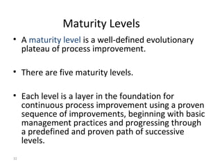 32
Maturity Levels
• A maturity level is a well-defined evolutionary
plateau of process improvement.
• There are five maturity levels.
• Each level is a layer in the foundation for
continuous process improvement using a proven
sequence of improvements, beginning with basic
management practices and progressing through
a predefined and proven path of successive
levels.
 