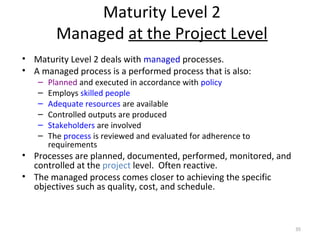 Maturity Level 2
Managed at the Project Level
• Maturity Level 2 deals with managed processes.
• A managed process is a performed process that is also:
– Planned and executed in accordance with policy
– Employs skilled people
– Adequate resources are available
– Controlled outputs are produced
– Stakeholders are involved
– The process is reviewed and evaluated for adherence to
requirements
• Processes are planned, documented, performed, monitored, and
controlled at the project level. Often reactive.
• The managed process comes closer to achieving the specific
objectives such as quality, cost, and schedule.
35
 