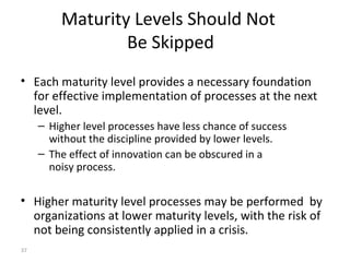37
Maturity Levels Should Not
Be Skipped
• Each maturity level provides a necessary foundation
for effective implementation of processes at the next
level.
– Higher level processes have less chance of success
without the discipline provided by lower levels.
– The effect of innovation can be obscured in a
noisy process.
• Higher maturity level processes may be performed by
organizations at lower maturity levels, with the risk of
not being consistently applied in a crisis.
 