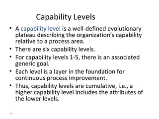 39
Capability Levels
• A capability level is a well-defined evolutionary
plateau describing the organization’s capability
relative to a process area.
• There are six capability levels.
• For capability levels 1-5, there is an associated
generic goal.
• Each level is a layer in the foundation for
continuous process improvement.
• Thus, capability levels are cumulative, i.e., a
higher capability level includes the attributes of
the lower levels.
 