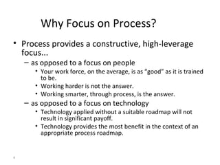 4
Why Focus on Process?
• Process provides a constructive, high-leverage
focus...
– as opposed to a focus on people
• Your work force, on the average, is as “good” as it is trained
to be.
• Working harder is not the answer.
• Working smarter, through process, is the answer.
– as opposed to a focus on technology
• Technology applied without a suitable roadmap will not
result in significant payoff.
• Technology provides the most benefit in the context of an
appropriate process roadmap.
 