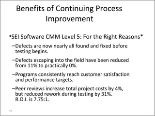 44
Benefits of Continuing Process
Improvement
•SEI Software CMM Level 5: For the Right Reasons*
–Defects are now nearly all found and fixed before
testing begins.
–Defects escaping into the field have been reduced
from 11% to practically 0%.
–Programs consistently reach customer satisfaction
and performance targets.
–Peer reviews increase total project costs by 4%,
but reduced rework during testing by 31%.
R.O.I. is 7.75:1.
 