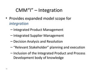 46
CMM“I” – Integration
• Provides expanded model scope for
integration
– Integrated Product Management
– Integrated Supplier Management
– Decision Analysis and Resolution
– “Relevant Stakeholder” planning and execution
– Inclusion of the Integrated Product and Process
Development body of knowledge
 
