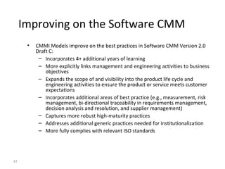 47
Improving on the Software CMM
• CMMI Models improve on the best practices in Software CMM Version 2.0
Draft C:
– Incorporates 4+ additional years of learning
– More explicitly links management and engineering activities to business
objectives
– Expands the scope of and visibility into the product life cycle and
engineering activities to ensure the product or service meets customer
expectations
– Incorporates additional areas of best practice (e.g., measurement, risk
management, bi-directional traceability in requirements management,
decision analysis and resolution, and supplier management)
– Captures more robust high-maturity practices
– Addresses additional generic practices needed for institutionalization
– More fully complies with relevant ISO standards
 