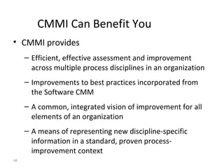 48
CMMI Can Benefit You
• CMMI provides
– Efficient, effective assessment and improvement
across multiple process disciplines in an organization
– Improvements to best practices incorporated from
the Software CMM
– A common, integrated vision of improvement for all
elements of an organization
– A means of representing new discipline-specific
information in a standard, proven process-
improvement context
 