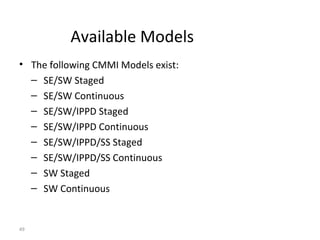 49
Available Models
• The following CMMI Models exist:
– SE/SW Staged
– SE/SW Continuous
– SE/SW/IPPD Staged
– SE/SW/IPPD Continuous
– SE/SW/IPPD/SS Staged
– SE/SW/IPPD/SS Continuous
– SW Staged
– SW Continuous
 