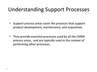 57
Understanding Support Processes
• Support process areas cover the practices that support
product development, maintenance, and acquisition.
• They provide essential processes used by all the CMMI
process areas, and are typically used in the context of
performing other processes.
 