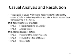 Casual Analysis and Resolution
– The purpose of Causal Analysis and Resolution (CAR) is to identify
causes of defects and other problems and take action to prevent them
from occurring in the future.
SG 1 Determine Causes of Defects
– SP 1.1 Select Defect Data for Analysis
– SP 1.2 Analyze Causes
SG 2 Address Causes of Defects
– SP 2.1 Implement the Action Proposals
– SP 2.2 Evaluate the Effect of Changes
– SP 2.3 Record Data
58
 