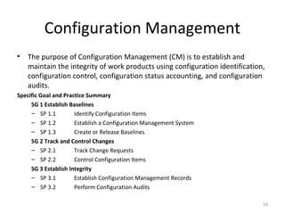 Configuration Management
• The purpose of Configuration Management (CM) is to establish and
maintain the integrity of work products using configuration identification,
configuration control, configuration status accounting, and configuration
audits.
Specific Goal and Practice Summary
SG 1 Establish Baselines
– SP 1.1 Identify Configuration Items
– SP 1.2 Establish a Configuration Management System
– SP 1.3 Create or Release Baselines
SG 2 Track and Control Changes
– SP 2.1 Track Change Requests
– SP 2.2 Control Configuration Items
SG 3 Establish Integrity
– SP 3.1 Establish Configuration Management Records
– SP 3.2 Perform Configuration Audits
59
 