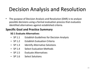Decision Analysis and Resolution
• The purpose of Decision Analysis and Resolution (DAR) is to analyze
possible decisions using a formal evaluation process that evaluates
identified alternatives against established criteria.
Specific Goal and Practice Summary
SG 1 Evaluate Alternatives
– SP 1.1 Establish Guidelines for Decision Analysis
– SP 1.2 Establish Evaluation Criteria
– SP 1.3 Identify Alternative Solutions
– SP 1.4 Select Evaluation Methods
– SP 1.5 Evaluate Alternatives
– SP 1.6 Select Solutions
60
 