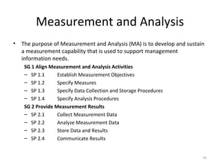 Measurement and Analysis
• The purpose of Measurement and Analysis (MA) is to develop and sustain
a measurement capability that is used to support management
information needs.
SG 1 Align Measurement and Analysis Activities
– SP 1.1 Establish Measurement Objectives
– SP 1.2 Specify Measures
– SP 1.3 Specify Data Collection and Storage Procedures
– SP 1.4 Specify Analysis Procedures
SG 2 Provide Measurement Results
– SP 2.1 Collect Measurement Data
– SP 2.2 Analyze Measurement Data
– SP 2.3 Store Data and Results
– SP 2.4 Communicate Results
61
 