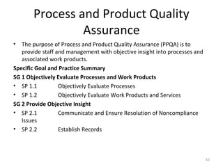 Process and Product Quality
Assurance
• The purpose of Process and Product Quality Assurance (PPQA) is to
provide staff and management with objective insight into processes and
associated work products.
Specific Goal and Practice Summary
SG 1 Objectively Evaluate Processes and Work Products
• SP 1.1 Objectively Evaluate Processes
• SP 1.2 Objectively Evaluate Work Products and Services
SG 2 Provide Objective Insight
• SP 2.1 Communicate and Ensure Resolution of Noncompliance
Issues
• SP 2.2 Establish Records
62
 