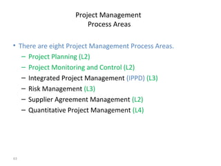 63
Project Management
Process Areas
• There are eight Project Management Process Areas.
– Project Planning (L2)
– Project Monitoring and Control (L2)
– Integrated Project Management (IPPD) (L3)
– Risk Management (L3)
– Supplier Agreement Management (L2)
– Quantitative Project Management (L4)
 