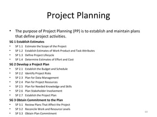 Project Planning
• The purpose of Project Planning (PP) is to establish and maintain plans
that define project activities.
SG 1 Establish Estimates
• SP 1.1 Estimate the Scope of the Project
• SP 1.2 Establish Estimates of Work Product and Task Attributes
• SP 1.3 Define Project Lifecycle
• SP 1.4 Determine Estimates of Effort and Cost
SG 2 Develop a Project Plan
• SP 2.1 Establish the Budget and Schedule
• SP 2.2 Identify Project Risks
• SP 2.3 Plan for Data Management
• SP 2.4 Plan for Project Resources
• SP 2.5 Plan for Needed Knowledge and Skills
• SP 2.6 Plan Stakeholder Involvement
• SP 2.7 Establish the Project Plan
SG 3 Obtain Commitment to the Plan
• SP 3.1 Review Plans That Affect the Project
• SP 3.2 Reconcile Work and Resource Levels
• SP 3.3 Obtain Plan Commitment
64
 