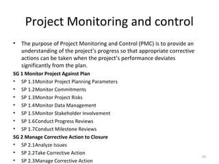 Project Monitoring and control
• The purpose of Project Monitoring and Control (PMC) is to provide an
understanding of the project’s progress so that appropriate corrective
actions can be taken when the project’s performance deviates
significantly from the plan.
SG 1 Monitor Project Against Plan
• SP 1.1Monitor Project Planning Parameters
• SP 1.2Monitor Commitments
• SP 1.3Monitor Project Risks
• SP 1.4Monitor Data Management
• SP 1.5Monitor Stakeholder Involvement
• SP 1.6Conduct Progress Reviews
• SP 1.7Conduct Milestone Reviews
SG 2 Manage Corrective Action to Closure
• SP 2.1Analyze Issues
• SP 2.2Take Corrective Action
• SP 2.3Manage Corrective Action
65
 