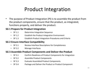 Product Integration
• The purpose of Product Integration (PI) is to assemble the product from
the product components, ensure that the product, as integrated,
functions properly, and deliver the product.
SG 1 Prepare for Product Integration
– SP 1.1 Determine Integration Sequence
– SP 1.2 Establish the Product Integration Environment
– SP 1.3 Establish Product Integration Procedures and Criteria
SG 2 Ensure Interface Compatibility
– SP 2.1 Review Interface Descriptions for Completeness
– SP 2.2 Manage Interfaces
SG 3 Assemble Product Components and Deliver the Product
– SP 3.1 Confirm Readiness of Product Components for Integration
– SP 3.2 Assemble Product Components
– SP 3.3 Evaluate Assembled Product Components
– SP 3.4 Package and Deliver the Product or Product Component
68
 
