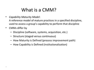 7
What is a CMM?
• Capability Maturity Model:
A reference model of mature practices in a specified discipline,
used to assess a group’s capability to perform that discipline
• CMMs differ by
– Discipline (software, systems, acquisition, etc.)
– Structure (staged versus continuous)
– How Maturity is Defined (process improvement path)
– How Capability is Defined (institutionalization)
 