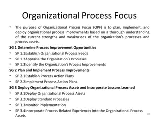 Organizational Process Focus
• The purpose of Organizational Process Focus (OPF) is to plan, implement, and
deploy organizational process improvements based on a thorough understanding
of the current strengths and weaknesses of the organization’s processes and
process assets.
SG 1 Determine Process Improvement Opportunities
• SP 1.1Establish Organizational Process Needs
• SP 1.2Appraise the Organization’s Processes
• SP 1.3Identify the Organization's Process Improvements
SG 2 Plan and Implement Process Improvements
• SP 2.1Establish Process Action Plans
• SP 2.2Implement Process Action Plans
SG 3 Deploy Organizational Process Assets and Incorporate Lessons Learned
• SP 3.1Deploy Organizational Process Assets
• SP 3.2Deploy Standard Processes
• SP 3.3Monitor Implementation
• SP 3.4Incorporate Process-Related Experiences into the Organizational Process
Assets
70
 