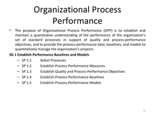 Organizational Process
Performance
• The purpose of Organizational Process Performance (OPP) is to establish and
maintain a quantitative understanding of the performance of the organization’s
set of standard processes in support of quality and process-performance
objectives, and to provide the process-performance data, baselines, and models to
quantitatively manage the organization’s projects.
SG 1 Establish Performance Baselines and Models
– SP 1.1 Select Processes
– SP 1.2 Establish Process-Performance Measures
– SP 1.3 Establish Quality and Process-Performance Objectives
– SP 1.4 Establish Process-Performance Baselines
– SP 1.5 Establish Process-Performance Models
71
 