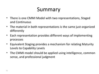 73
Summary
• There is one CMMI Model with two representations, Staged
and Continuous
• The material in both representations is the same just organized
differently
• Each representation provides different ways of implementing
processes
• Equivalent Staging provides a mechanism for relating Maturity
Levels to Capability Levels
• The CMMI model should be applied using intelligence, common
sense, and professional judgment
 