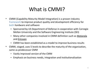 What is CMMI?
• CMMI (Capability Maturity Model Integration) is a proven industry
framework to improve product quality and development efficiency for
both hardware and software
– Sponsored by US Department of Defense in cooperation with Carnegie
Mellon University and the Software Engineering Institute (SEI)
– Many other companies involved in CMMI definition such as Motorola
and Ericsson
– CMMI has been established as a model to improve business results
• CMMI, staged, uses 5 levels to describe the maturity of the organization,
same as predecessor CMM
– Vastly improved version of the CMM
– Emphasis on business needs, integration and institutionalization
8
 