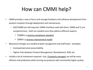 How can CMMI help?
• CMMI provides a way to focus and manage hardware and software development from
product inception through deployment and maintenance.
– ISO/TL9000 are still required. CMMI interfaces well with them. CMMI and TL are
complementary - both are needed since they address different aspects.
• TL9000 is a process compliance standard
• CMMI is a process improvement model
• Behavioral changes are needed at both management and staff levels. Examples:
– Increased personal accountability
– Tighter links between Product Management, Development, SCM, etc.
• Initially a lot of investment required – but, if properly managed, we will be more
efficient and productive while turning out products with consistently higher quality.
9
 