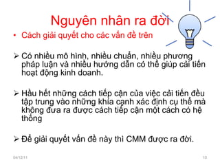 Nguyên nhân ra đời Cách giải quyết cho các vấn đề trên Có nhiều mô hình, nhiều chuẩn, nhiều phương pháp luận và nhiều hướng dẫn có thể giúp cải tiến hoạt động kinh doanh. Hầu hết những cách tiếp cận của việc cải tiến đều tập trung vào những khía cạnh xác định cụ thể mà không đưa ra được cách tiếp cận một cách có hệ thống Để giải quyết vấn đề này thì CMM được ra đời. 04/12/11 
