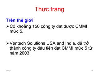 Thực trạng Trên thế giới Có khoảng 150 công ty đạt được CMMI mức 5. Ventech Solutions USA and India, đã trở thành công ty đầu tiên đạt CMMI mức 5 từ năm 2003. 04/12/11 