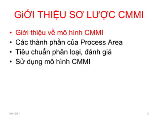 GiỚI THIỆU SƠ LƯỢC CMMI Giới thiệu về mô hình CMMI Các thành phần của Process Area Tiêu chuẩn phân loại, đánh giá Sử dụng mô hình CMMI 04/12/11 