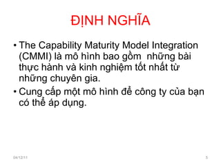 ĐỊNH NGHĨA The Capability Maturity Model Integration (CMMI) là mô hình bao gồm  những bài thực hành và kinh nghiệm tốt nhất từ những chuyên gia. Cung cấp một mô hình để công ty của bạn có thể áp dụng. 04/12/11 