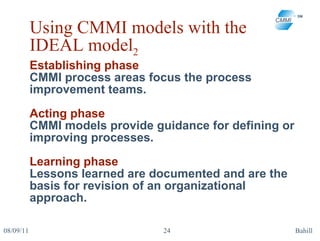 Using CMMI models with the IDEAL model 2 Establishing phase CMMI process areas focus the process improvement teams. Acting phase  CMMI models provide guidance for defining or improving processes. Learning phase Lessons learned are documented and are the basis for revision of an organizational approach.  08/09/11 Bahill 