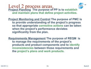 Level 2 process areas 1 Project Planning   The purpose of PP is to  establish and maintain plans that define project activities. Project Monitoring and Control  The purpose of PMC is to provide understanding of the project’s progress so that appropriate  corrective actions  can be taken when the project’s performance deviates significantly from the plan.  Requirements Management  The purpose of REQM  is to manage the requirements of the project’s products and product components and to  identify inconsistencies  between those requirements and the  project’s plans and work products. 08/09/11 Bahill 