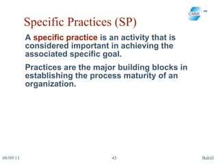 Specific Practices (SP) A  specific practice  is an activity that is considered important in achieving the associated specific goal.  Practices are the major building blocks in establishing the process maturity of an organization. 08/09/11 Bahill 
