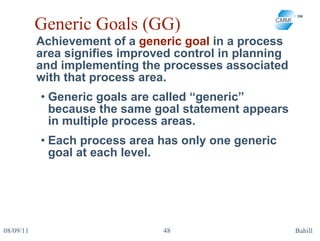 Generic Goals (GG) Achievement of a  generic goal  in a process area signifies improved control in planning and implementing the processes associated with that process area.  Generic goals are called “generic” because the same goal statement appears in multiple process areas.  Each process area has only one generic goal at each level.  08/09/11 Bahill 