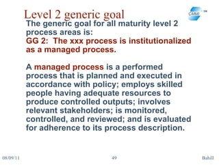 Level 2 generic goal The generic goal for all maturity level 2 process areas is:  GG 2:  The xxx process is institutionalized as a managed process. A  managed process  is a performed process that is planned and executed in accordance with policy; employs skilled people having adequate resources to produce controlled outputs; involves relevant stakeholders; is monitored, controlled, and reviewed; and is evaluated for adherence to its process description. 08/09/11 Bahill 