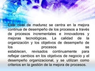 Este nivel de madurez se centra en la mejora
continua de desempeño de los procesos a través
de procesos incrementales e innovadores y
mejoras tecnológicas. La calidad de la
organización y los objetivos de desempeño de
los                   procesos                  se
establecen, revisados ​continuamente para
reflejar cambios en los objetivos de negocio y el
desempeño organizacional, y se utilizan como
criterios en la gestión de la mejora de procesos.
 
