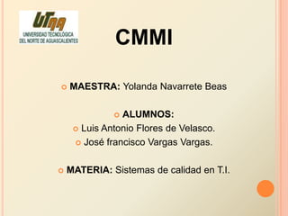 CMMI

   MAESTRA: Yolanda Navarrete Beas

               ALUMNOS:
      Luis Antonio Flores de Velasco.

      José francisco Vargas Vargas.



   MATERIA: Sistemas de calidad en T.I.
 