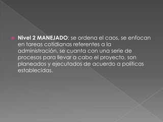 Nivel 2 MANEJADO: se ordena el caos, se enfocan
en tareas cotidianas referentes a la
administración, se cuanta con una serie de
procesos para llevar a cabo el proyecto, son
planeados y ejecutados de acuerdo a políticas
establecidas.
 