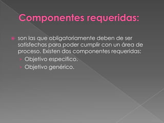 son las que obligatoriamente deben de ser
satisfechas para poder cumplir con un área de
proceso. Existen dos componentes requeridas:
› Objetivo especifico.
› Objetivo genérico.
 