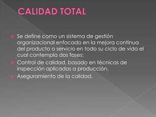  Se define como un sistema de gestión
organizacional enfocado en la mejora continua
del producto o servicio en todo su ciclo de vida el
cual contempla dos fases:
 Control de calidad, basado en técnicas de
inspección aplicadas a producción.
 Aseguramiento de la calidad.
 