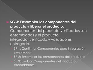  SG 3: Ensamblar las componentes del
producto y liberar el producto:
Componentes del producto verificadas son
ensambladas y el producto
integrado, verificado y validado es
entregado.
› SP 1: Confirmar Componentes para Integración
preparados.
› SP 2: Ensamblar las componentes del producto.
› SP 3: Evaluar Componentes del Producto
ensambladas.
 