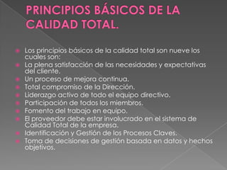  Los principios básicos de la calidad total son nueve los
cuales son:
 La plena satisfacción de las necesidades y expectativas
del cliente.
 Un proceso de mejora continua.
 Total compromiso de la Dirección.
 Liderazgo activo de todo el equipo directivo.
 Participación de todos los miembros.
 Fomento del trabajo en equipo.
 El proveedor debe estar involucrado en el sistema de
Calidad Total de la empresa.
 Identificación y Gestión de los Procesos Claves.
 Toma de decisiones de gestión basada en datos y hechos
objetivos.
 